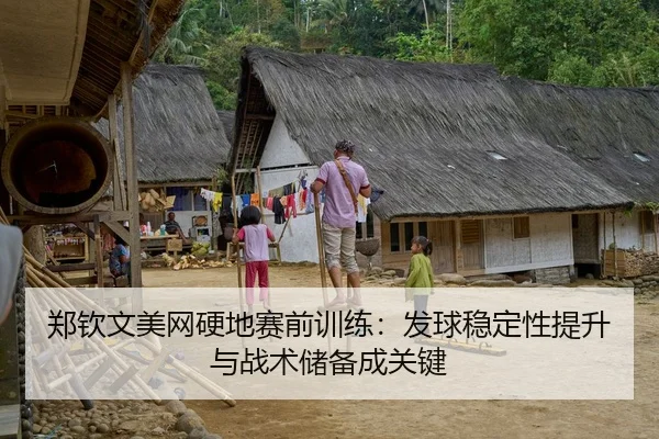 郑钦文美网硬地赛前训练：发球稳定性提升与战术储备成关键