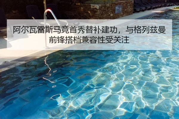 阿尔瓦雷斯马竞首秀替补建功，与格列兹曼前锋搭档兼容性受关注