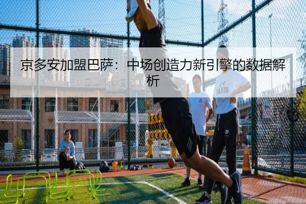 京多安加盟巴萨：中场创造力新引擎的数据解析